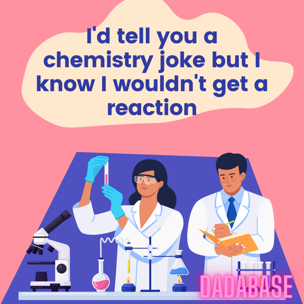 I'd tell you a chemistry joke but I know I wouldn't get a reaction
